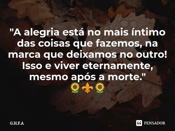 ⁠"A alegria está no mais íntimo das coisas que fazemos, na marca que deixamos no outro! Isso e viver eternamente, mesmo após a morte."
🌻⚜️🌻... Frase de G.H.F.A.