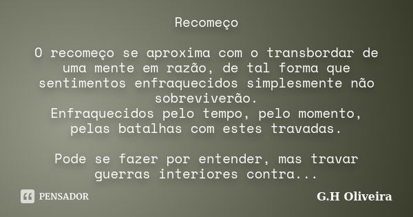 Recomeço O recomeço se aproxima com o transbordar de uma mente em razão, de tal forma que sentimentos enfraquecidos simplesmente não sobreviverão. Enfraquecidos... Frase de G.H Oliveira.