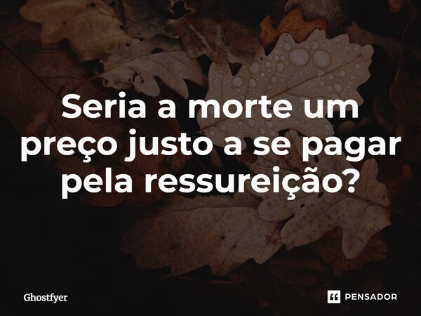 ⁠Seria a morte um preço justo a se pagar pela ressureição?... Frase de Ghostfyer.