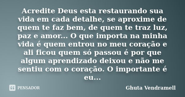 Acredite Deus esta restaurando sua vida em cada detalhe, se aproxime de quem te faz bem, de quem te traz luz, paz e amor... O que importa na minha vida é quem e... Frase de Ghuta Vendramell.