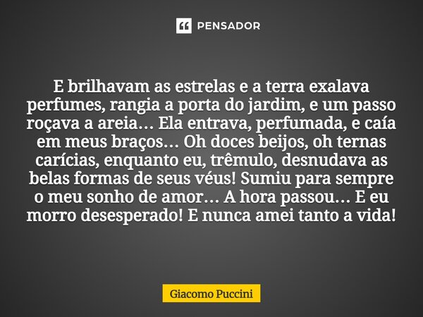 E brilhavam as estrelas e a terra exalava perfumes, rangia a porta do jardim, e um passo roçava a areia… Ela entrava, perfumada, e caía em meus braços… Oh doce... Frase de Giacomo Puccini.