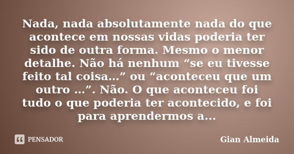 Nada, nada absolutamente nada do que acontece em nossas vidas poderia ter sido de outra forma. Mesmo o menor detalhe. Não há nenhum “se eu tivesse feito tal coi... Frase de Gian Almeida.