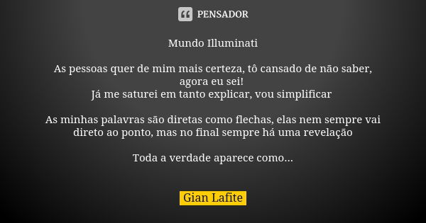 Mundo Illuminati As pessoas quer de mim mais certeza, tô cansado de não saber, agora eu sei! Já me saturei em tanto explicar, vou simplificar As minhas palavras... Frase de Gian Lafite.