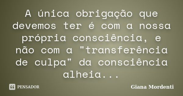 A única obrigação que devemos ter é com a nossa própria consciência, e não com a "transferência de culpa" da consciência alheia...... Frase de Giana Mordenti.