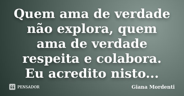Quem ama de verdade não explora, quem ama de verdade respeita e colabora. Eu acredito nisto...... Frase de Giana Mordenti.