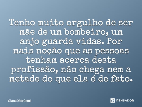 Tenho muito orgulho de ser mãe de um bombeiro, um anjo guarda vidas. Por mais noção que as pessoas tenham acerca desta profissão, não chega nem a metade do que ... Frase de Giana Mordenti.