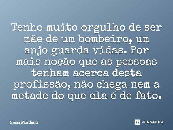 Tenho muito orgulho de ser mãe de um Bombeiro, um Anjo Guarda Vidas, por mais noção que as pessoas tenham acerca desta profissão não chega nem a metade do que e... Frase de Giana Mordenti.