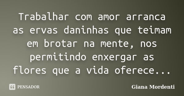 Trabalhar com amor arranca as ervas daninhas que teimam em brotar na mente, nos permitindo enxergar as flores que a vida oferece...... Frase de Giana Mordenti.