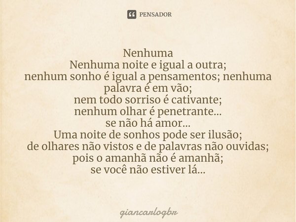 ⁠Nenhuma
Nenhuma noite e igual a outra;
nenhum sonho é igual a pensamentos; nenhuma palavra é em vão;
nem todo sorriso é cativante;
nenhum olhar é penetrante...... Frase de giancarlogbr.