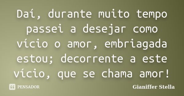 Daí, durante muito tempo passei a desejar como vício o amor, embriagada estou; decorrente a este vício, que se chama amor!... Frase de Gianiffer Stella.