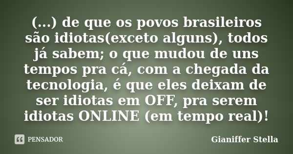 (...) de que os povos brasileiros são idiotas(exceto alguns), todos já sabem; o que mudou de uns tempos pra cá, com a chegada da tecnologia, é que eles deixam d... Frase de Gianiffer Stella.