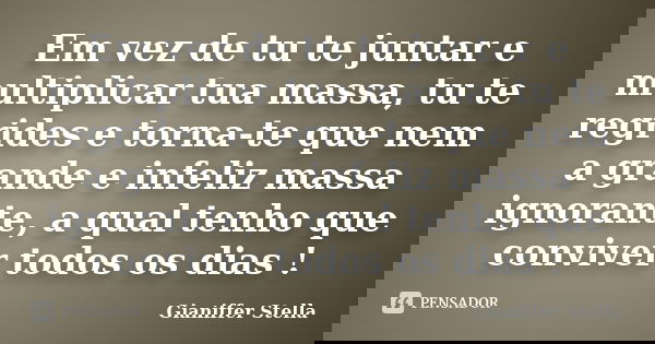 Em vez de tu te juntar e multiplicar tua massa, tu te regrides e torna-te que nem a grande e infeliz massa ignorante, a qual tenho que conviver todos os dias !... Frase de Gianiffer Stella.