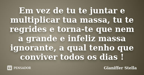 Em vez de tu te juntar e multiplicar tua massa, tu te regrides e torna-te que nem a grande e infeliz massa ignorante, a qual tenho que conviver todos os dias !... Frase de Gianiffer Stella.