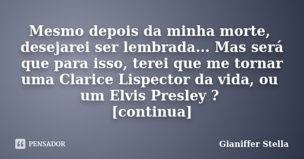 Mesmo depois da minha morte, desejarei ser lembrada... Mas será que para isso, terei que me tornar uma Clarice Lispector da vida, ou um Elvis Presley ? [continu... Frase de Gianiffer Stella.