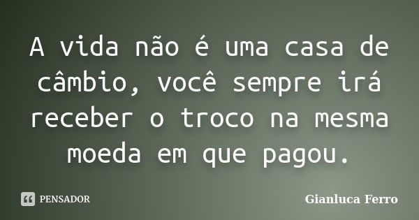 A vida não é uma casa de câmbio, você sempre irá receber o troco na mesma moeda em que pagou.... Frase de Gianluca Ferro.