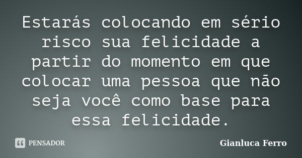 Estarás colocando em sério risco sua felicidade a partir do momento em que colocar uma pessoa que não seja você como base para essa felicidade.... Frase de Gianluca Ferro.