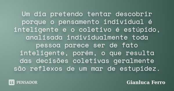 Um dia pretendo tentar descobrir porque o pensamento individual é inteligente e o coletivo é estúpido, analisada individualmente toda pessoa parece ser de fato ... Frase de Gianluca Ferro.