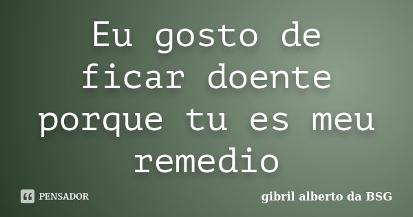 Eu gosto de ficar doente porque tu es meu remedio... Frase de Gibril Alberto Da BSG.
