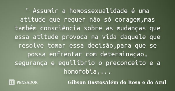 " Assumir a homossexualidade é uma atitude que requer não só coragem,mas também consciência sobre as mudanças que essa atitude provoca na vida daquele que ... Frase de Gibson BastosAlém do Rosa e do Azul.