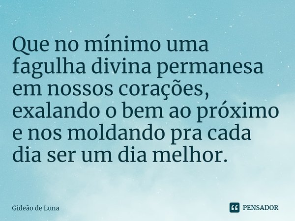 ⁠Que no mínimo uma fagulha divina permanesa em nossos corações, exalando o bem ao próximo e nos moldando pra cada dia ser um dia melhor.... Frase de Gideão de Luna.