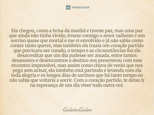⁠⁠Ela chegou, como a brisa da manhã e trouxe paz, mas uma paz que ainda não tinha vivido, trouxe consigo o amor radiante e um sorriso quase que mortal e me vi e... Frase de GideãoGider.