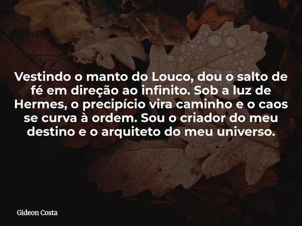 Vestindo o manto do Louco, dou o salto de fé em direção ao infinito. Sob a luz de Hermes, o precipício vira caminho e o caos se curva à ordem. Sou o criador do ... Frase de Gideon Costa.