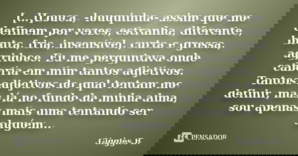 […]Louca, -louquinha- assim que me definem por vezes, estranha, diferente, bruta, fria, insensível, curta e grossa, agridoce. Eu me perguntava onde caberia em m... Frase de Giggles B..