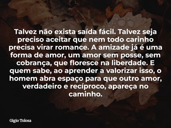Talvez não exista saída fácil. Talvez seja preciso aceitar que nem todo carinho precisa virar romance. A amizade já é uma forma de amor, um amor sem posse, sem ... Frase de Gigio Tolosa.