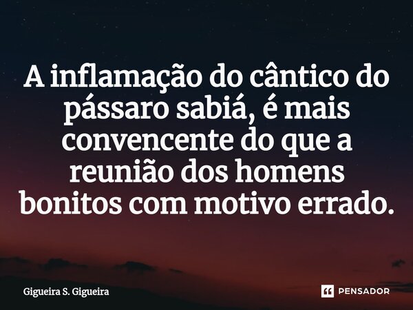⁠A inflamação do cântico do pássaro sabiá, é mais convencente do que a reunião dos homens bonitos com motivo errado.... Frase de Gigueira S. Gigueira.