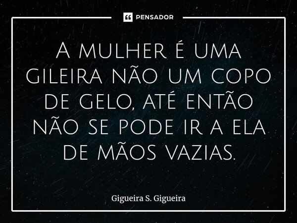 ⁠⁠A mulher é uma gileira não um copo de gelo, até então não se pode ir a ela de mãos vazias.... Frase de Gigueira S. Gigueira.