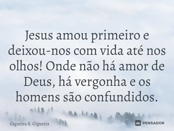 Jesus amou primeiro e deixou-nos com vida até nos olhos! Onde não há amor de Deus, há vergonha e os homens são confundidos.... Frase de Gigueira S. Gigueira.