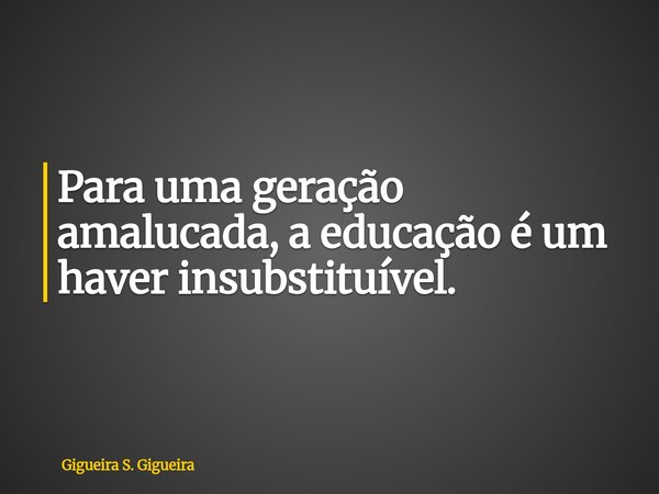 Para uma geração amalucada, a educação é um haver insubstituível.... Frase de Gigueira S. Gigueira.