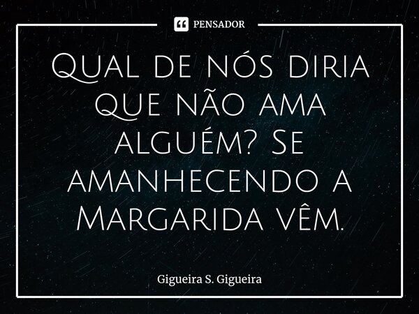 ⁠Qual de nós diria que não ama alguém? Se amanhecendo a Margarida vêm.... Frase de Gigueira S. Gigueira.