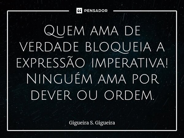 ⁠Quem ama de verdade bloqueia a expressão imperativa! Ninguém ama por dever ou ordem.... Frase de Gigueira S. Gigueira.