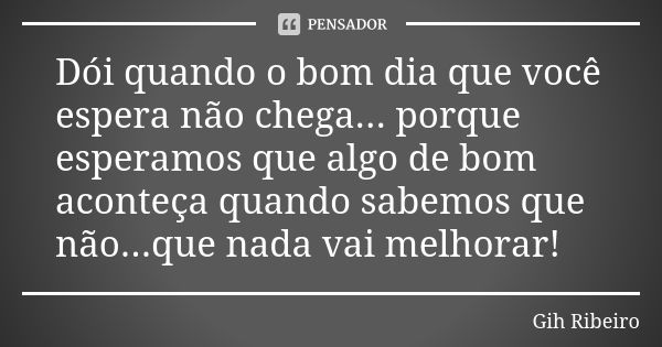 Dói quando o bom dia que você espera não chega... porque esperamos que algo de bom aconteça quando sabemos que não...que nada vai melhorar!... Frase de Gih Ribeiro.