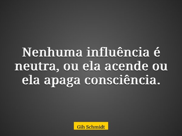 Nenhuma influência é neutra, ou ela acende ou ela apaga consciência.... Frase de Gih Schmidt.