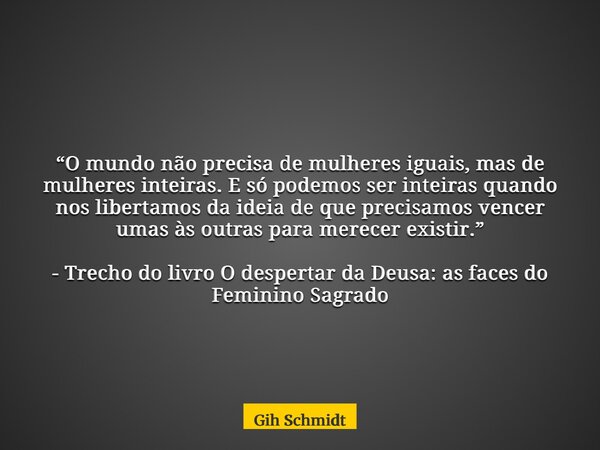 “O mundo não precisa de mulheres iguais, mas de mulheres inteiras. E só podemos ser inteiras quando nos libertamos da ideia de que precisamos vencer umas às out... Frase de Gih Schmidt.