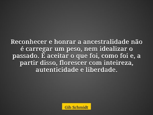Reconhecer e honrar a ancestralidade não é carregar um peso, nem idealizar o passado. É aceitar o que foi, como foi e, a partir disso, florescer com inteireza, ... Frase de Gih Schmidt.