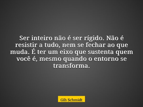 Ser inteiro não é ser rígido. Não é resistir a tudo, nem se fechar ao que muda. É ter um eixo que sustenta quem você é, mesmo quando o entorno se transforma.... Frase de Gih Schmidt.