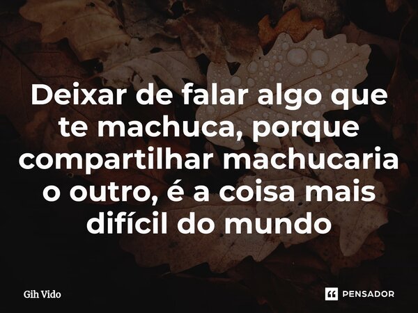 Deixar de falar algo que te machuca, porque compartilhar machucaria o outro, é a coisa mais difícil do mundo... Frase de Gih Vido.