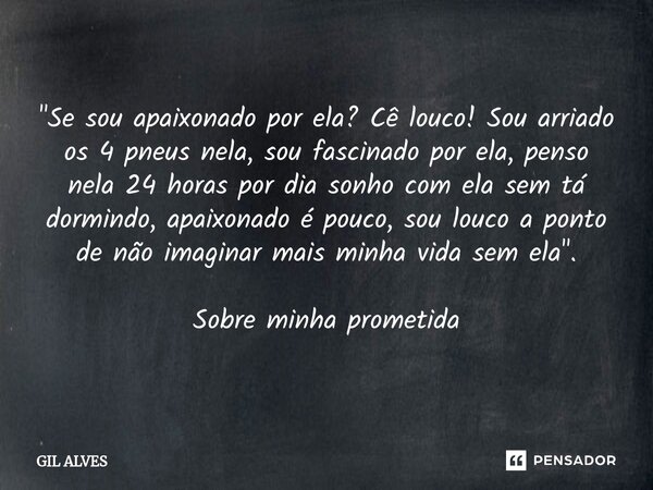 "Se sou apaixonado por ela? Cê louco! Sou arriado os 4 pneus nela, sou fascinado por ela, penso nela 24 horas por dia sonho com ela sem tá dormindo, apai... Frase de Gil alves.