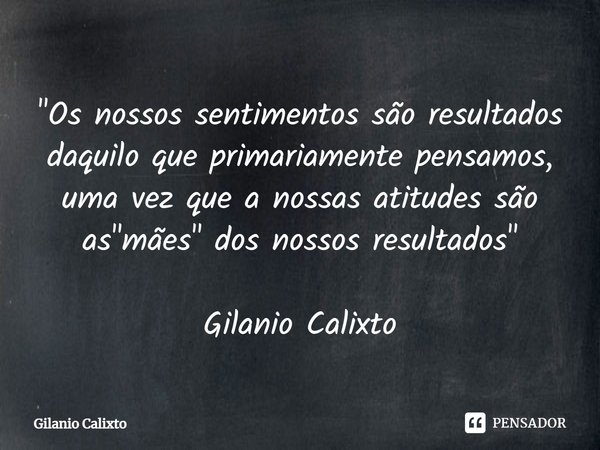 ⁠"Os nossos sentimentos são resultados daquilo que primariamente pensamos, uma vez que a nossas atitudes são as "mães" dos nossos resultados"... Frase de Gilanio Calixto.