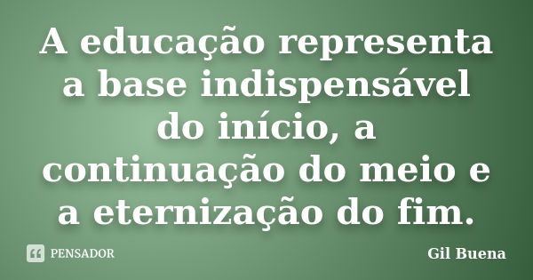 A educação representa a base indispensável do início, a continuação do meio e a eternização do fim.... Frase de Gil Buena.