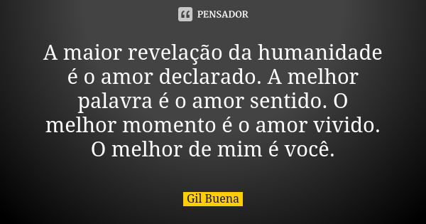 A maior revelação da humanidade é o amor declarado. A melhor palavra é o amor sentido. O melhor momento é o amor vivido. O melhor de mim é você.... Frase de Gil Buena.