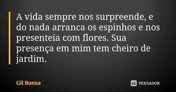 A vida sempre nos surpreende, e do nada arranca os espinhos e nos presenteia com flores. Sua presença em mim tem cheiro de jardim.... Frase de Gil Buena.