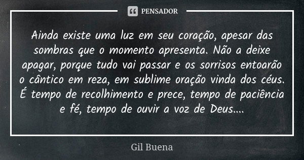 Ainda existe uma luz em seu coração, apesar das sombras que o momento apresenta. Não a deixe apagar, porque tudo vai passar e os sorrisos entoarão o cântico em ... Frase de Gil Buena.