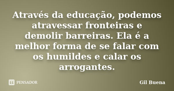 Através da educação, podemos atravessar fronteiras e demolir barreiras. Ela é a melhor forma de se falar com os humildes e calar os arrogantes.... Frase de Gil Buena.