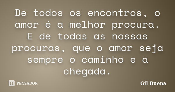 De todos os encontros, o amor é a melhor procura. E de todas as nossas procuras, que o amor seja sempre o caminho e a chegada.... Frase de Gil Buena.