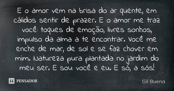 E o amor vem na brisa do ar quente, em cálidos sentir de prazer. E o amor me traz você: toques de emoção, livres sonhos, impulso da alma a te encontrar. Você me... Frase de Gil Buena.