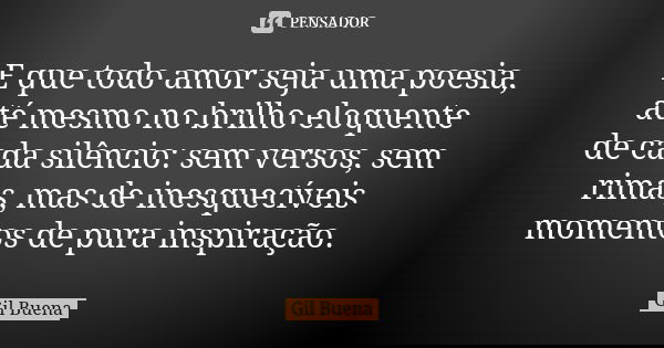 E que todo amor seja uma poesia, até mesmo no brilho eloquente de cada silêncio: sem versos, sem rimas, mas de inesquecíveis momentos de pura inspiração.... Frase de Gil Buena.